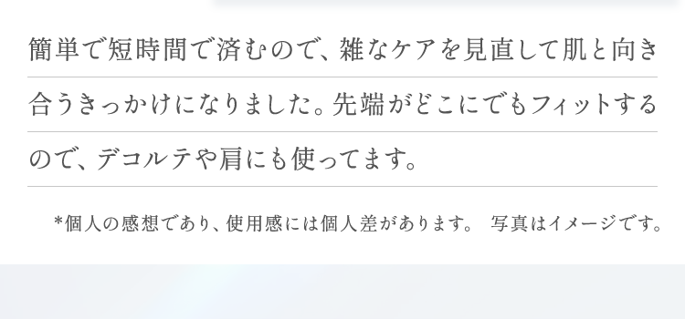 簡単で短時間で済むので、雑なケアを見直して肌と向き合うきっかけになりました。