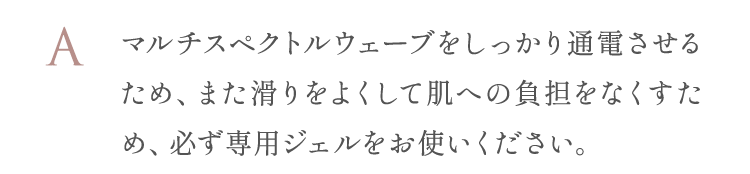 また滑りをよくして肌への負担をなくすため、必ず専用ジェルをお使いください。