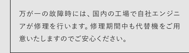 万が一の故障時には、国内の工場で自社エンジニアが修理を行います。